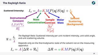 The Rayleigh Ratio
25
Scattered Intensity:
The Rayleigh Ratio: Scattered intensity per unit incident intensity, unit solid angle,
and unit scattering volume.
Depends only on the thermodynamic state of the solvent not on the measuring
apparatus
Mass
Concentration
Sample
Contrast
Molar
Mass
Instrumental
Constant
Solvent
Scattering
(Background)
 
