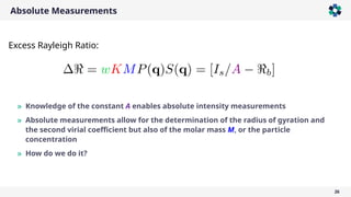 Absolute Measurements
26
» Knowledge of the constant A enables absolute intensity measurements
» Absolute measurements allow for the determination of the radius of gyration and
the second virial coefficient but also of the molar mass M, or the particle
concentration
» How do we do it?
Excess Rayleigh Ratio:
 