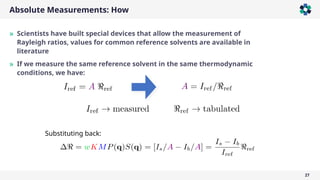 Absolute Measurements: How
27
» Scientists have built special devices that allow the measurement of
Rayleigh ratios, values for common reference solvents are available in
literature
» If we measure the same reference solvent in the same thermodynamic
conditions, we have:
Substituting back:
 