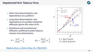 Depolarized DLS: Tobacco Virus
48
» Short time decorrelation rate
dependence on q yields D
» Long time decorrelation rate
dependence on q yields rotational
diffusion (given the value of D)
» Rotational and translational
diffusion coefficients yield tobacco
mosaic virus dimensions:
Wada A. Et al., J. Chem. Phys. 55, 1798 (1971)
 