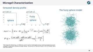 Microgel Characterization
50
Δ 𝜌 (𝑟 )∝ ∫
− ∞
∞
Θ [𝑥 − 𝑅 ] 1
𝜎 √2 𝜋
𝑒
−
(𝑟 −𝑥 )
2
2 𝜎
2
𝑑𝑥=
1
2
erfc
[𝑟 − 𝑅
√2 𝜎 ]
𝑃 (𝑞) ∝
3[sin (𝑞𝑅)−𝑞𝑅 cos(𝑞𝑅)]
(𝑞𝑅)
3
exp[−
(𝜎 𝑞)2
2 ]
*M. Stieger, W. Richtering, J. S. Pedersen, and P. Lindner, Small-angle neutron scattering study of structural
changes in temperature sensitive microgel colloids, The Journal of Chemical Physics 120, 6197 (2004). More
than 500 citations.
‘Smeared’ density profile
𝑟 [nm ]
𝜌 (𝑟 )[arb. u]
𝑟 [nm ]
sphere
Fuzzy
sphere
𝜌 (𝑟 )[arb. u]
The fuzzy sphere model
 