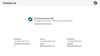Contact us
LS Instruments AG
Passage du Cardinal 1 1700 Fribourg Switzerland
www.lsinstruments.ch
GENERAL
+41 (0)26 422 24 29
info@lsinstruments.c
h
SALES
+41 (0)26 508 54 98
sales
@lsinstruments.ch
SUPPORT
+41 (0)26 508 54 24
support
@lsinstruments.ch
 