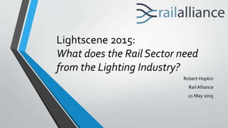 Lightscene 2015:
What does the Rail Sector need
from the Lighting Industry?
Robert Hopkin
RailAlliance
21 May 2015
 