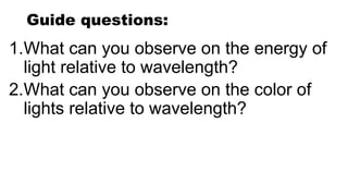 Guide questions:
1.What can you observe on the energy of
light relative to wavelength?
2.What can you observe on the color of
lights relative to wavelength?
 