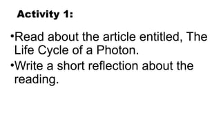 Activity 1:
•Read about the article entitled, The
Life Cycle of a Photon.
•Write a short reflection about the
reading.
 