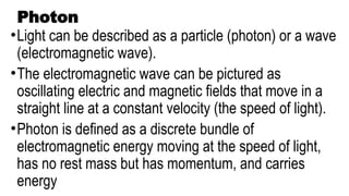 Photon
•Light can be described as a particle (photon) or a wave
(electromagnetic wave).
•The electromagnetic wave can be pictured as
oscillating electric and magnetic fields that move in a
straight line at a constant velocity (the speed of light).
•Photon is defined as a discrete bundle of
electromagnetic energy moving at the speed of light,
has no rest mass but has momentum, and carries
energy
 