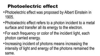 Photoelectric effect
•Photoelectric effect was proposed by Albert Einstein in
1905.
•Photoelectric effect refers to a photon incident to a metal
surface and transfer all its energy to the electron.
•For each frequency or color of the incident light, each
photon carried energy.
•Increasing incident of photons means increasing the
intensity of light and energy of the photons remained the
same.
 