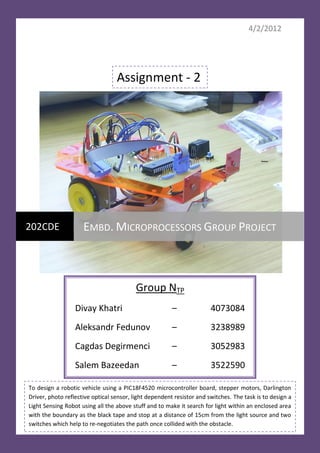 4/2/2012




                                  Assignment - 2




202CDE               EMBD. MICROPROCESSORS GROUP PROJECT



                                          Group NTP
                  Divay Khatri                          –              4073084
                  Aleksandr Fedunov                     –              3238989
                  Cagdas Degirmenci                     –              3052983
                  Salem Bazeedan                        –              3522590

To design a robotic vehicle using a PIC18F4520 microcontroller board, stepper motors, Darlington
Driver, photo reflective optical sensor, light dependent resistor and switches. The task is to design a
Light Sensing Robot using all the above stuff and to make it search for light within an enclosed area
with the boundary as the black tape and stop at a distance of 15cm from the light source and two
switches which help to re-negotiates the path once collided with the obstacle.
 