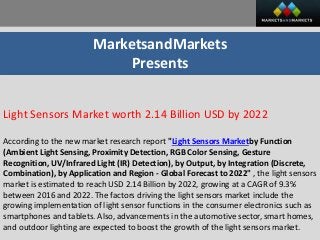 MarketsandMarkets
Presents
Light Sensors Market worth 2.14 Billion USD by 2022
According to the new market research report "Light Sensors Marketby Function
(Ambient Light Sensing, Proximity Detection, RGB Color Sensing, Gesture
Recognition, UV/Infrared Light (IR) Detection), by Output, by Integration (Discrete,
Combination), by Application and Region - Global Forecast to 2022" , the light sensors
market is estimated to reach USD 2.14 Billion by 2022, growing at a CAGR of 9.3%
between 2016 and 2022. The factors driving the light sensors market include the
growing implementation of light sensor functions in the consumer electronics such as
smartphones and tablets. Also, advancements in the automotive sector, smart homes,
and outdoor lighting are expected to boost the growth of the light sensors market.
 