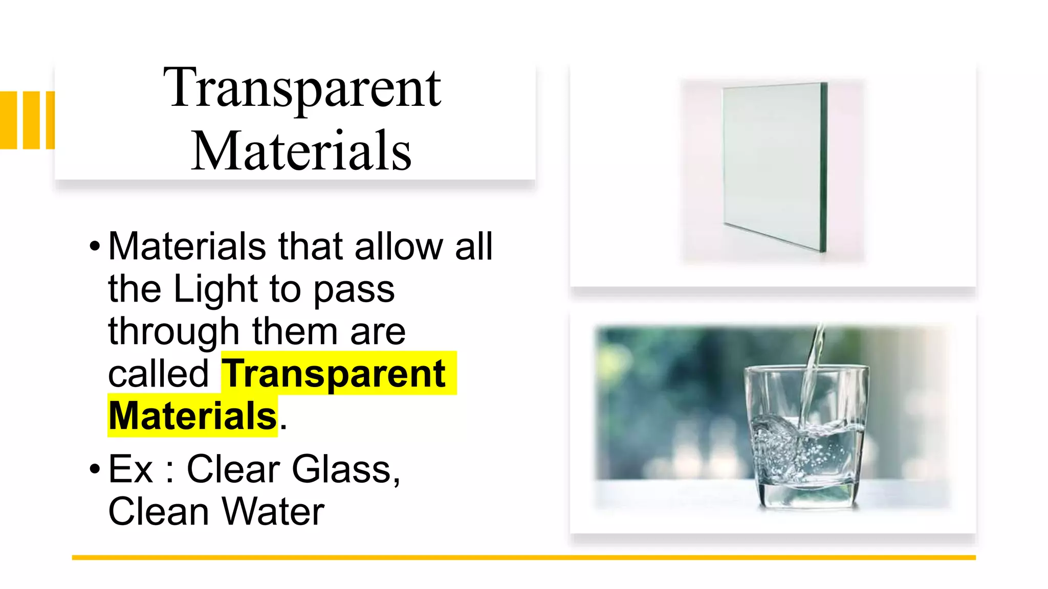 Transparent
Materials
•Materials that allow all
the Light to pass
through them are
called Transparent
Materials.
•Ex : Clear Glass,
Clean Water
 