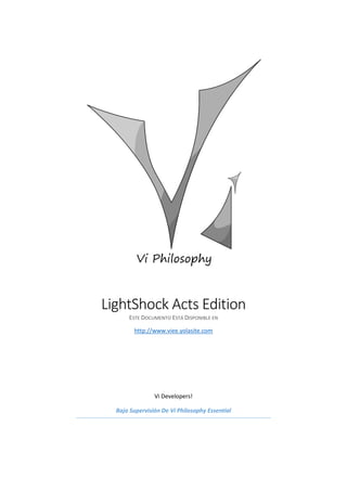 LightShock Acts Edition
ESTE DOCUMENTO ESTÁ DISPONIBLE EN
http://www.viee.yolasite.com
Vi Developers!
Bajo Supervisión De Vi Philosophy Essential
 