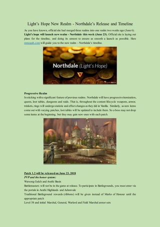 Light’s Hope New Realm - Northdale’s Release and Timeline
As you have known, official site had merged three realms into one realm two weeks ago (June 6).
Light’s hope will launch new realm – Northdale this week (June 23). Official site is laying out
plans for the timeline, and doing its utmost to ensure as smooth a launch as possible. Here
mmogah.com will guide you to the new realm – Northdale’s timeline.
Progressive Realm
Insticking witha significant feature of previous realms. Northdale will have progressiveitemization,
quests, loot tables, dungeons and raids. That is, throughout the content lifecycle weapons, armor,
trinkets, rings will undergostatistic and effect changes as they did in Vanilla. Similarly, as new items
come out with varying patches, loot tables will be updated to include them. So a boss may not drop
some items at the beginning, but they may gain new ones with each patch.
Patch 1.2 will be released on June 23, 2018
PVP and the honor system:
Warsong Gulch and Arathi Basin
Battlemasters will not be in the game at release. To participate in Battlegrounds, you must enter via
the portals in Arathi Highlands and Ashenvale
Traditional Battleground rewards (ribbons) will be given instead of Marks of Honour until the
appropriate patch
Level 58 and initial Marshal, General, Warlord and Field Marshal armor sets
 