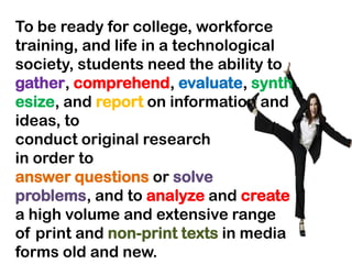 To be ready for college, workforce
training, and life in a technological
society, students need the ability to
gather, comprehend, evaluate, synth
esize, and report on information and
ideas, to
conduct original research
in order to
answer questions or solve
problems, and to analyze and create
a high volume and extensive range
of print and non-print texts in media
forms old and new.
 