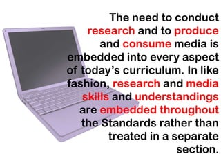 The need to conduct
    research and to produce
       and consume media is
embedded into every aspect
of today’s curriculum. In like
fashion, research and media
   skills and understandings
   are embedded throughout
   the Standards rather than
         treated in a separate
                       section.
 