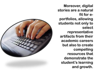 Moreover, digital
stories are a natural
             fit for e-
 portfolios, allowing
students not only to
                select
      representative
 artifacts from their
  academic careers
   but also to create
          compelling
      resources that
    demonstrate the
  student’s learning
         and growth.
 