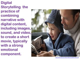 Digital
Storytelling the
practice of
combining
narrative with
digital content,
including images,
sound, and video,
to create a short
movie, typically
with a strong
emotional
component.
                    http://net.educause.edu/ir/library/pdf/ELI7021.pdf
 
