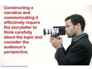 Constructing a
     narrative and
     communicating it
     effectively require
     the storyteller to
     think carefully
     about the topic and
     consider the
     audience’s
     perspective.


http://net.educause.edu/ir/library/pdf/ELI7021.pdf
 