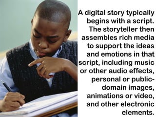 A digital story typically
  begins with a script.
    The storyteller then
 assembles rich media
   to support the ideas
  and emotions in that
script, including music
or other audio effects,
     personal or public-
        domain images,
  animations or video,
  and other electronic
              elements.
 