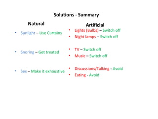 Solutions - Summary
        Natural                          Artificial
                               •   Lights (Bulbs) – Switch off
•   Sunlight – Use Curtains
                               •   Night lamps – Switch off

                               •   TV – Switch off
•   Snoring – Get treated
                               •   Music – Switch off

                               •   Discussions/Talking - Avoid
•   Sex – Make it exhaustive
                               •   Eating - Avoid
 