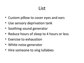 List
•   Custom pillow to cover eyes and ears
•   Use sensory deprivation tank
•   Soothing sound generator
•   Reduce hours of sleep to 4 hours or less.
•   Exercise to exhaustion
•   White noise generator
•   Hire someone to sing lullabies
 