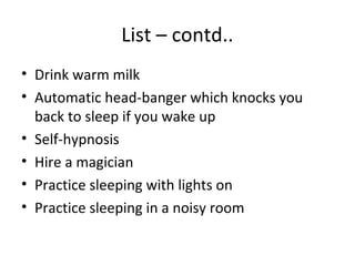 List – contd..
• Drink warm milk
• Automatic head-banger which knocks you
  back to sleep if you wake up
• Self-hypnosis
• Hire a magician
• Practice sleeping with lights on
• Practice sleeping in a noisy room
 