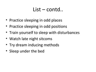 List – contd..
•   Practice sleeping in odd places
•   Practice sleeping in odd positions
•   Train yourself to sleep with disturbances
•   Watch late night sitcoms
•   Try dream inducing methods
•   Sleep under the bed
 