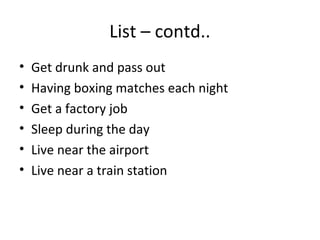List – contd..
•   Get drunk and pass out
•   Having boxing matches each night
•   Get a factory job
•   Sleep during the day
•   Live near the airport
•   Live near a train station
 