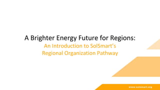 A Brighter Energy Future for Regions:
An Introduction to SolSmart’s
Regional Organization Pathway
 