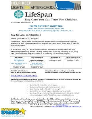 Subject: Come Celebrate Lights On Afterschool Oct 17, 2013
YOU ARE INVITED TO A CELEBRATION!
Please join LifeSpan and the Afterschool Alliance
to celebrate the importance of afterschool programs, October 17, 2013
Keep the Lights On Afterschool!
Celebrate Lights On Afterschool on Oct. 17, 2013!
Each October, 1 million Americans and thousands of communities nationwide celebrate Lights On
Afterschool to shine a light on the afterschool programs that keep kids safe, inspire them to learn and
help working families.
In communities today, 15.1 million children take care of themselves after the school day ends.
Afterschool programs keep children safe, help working families and inspire learning. Join us, along
with 7,500+ afterschool programs nationwide, in celebrating our afterschool programs.
Pfaff Elementary
Special Guest Visitors:
Senator Bob Mensch;
TechStars; and
QCHS Video Production/QCSD-TV
News Class
1600 Sleepy Hollow Road
Quakertown, PA 18951
Neidig, Quakertown, and
Trumbauersville
Elementary Consolidation
Quakertown Elementary School
Special Guest Visitor:
Representative Paul Clymer
123 South Seventh Street
Quakertown, PA 18951
Richland Elementary
500 Fairview Avenue
Quakertown, PA 18951
Tohickon Valley Elementary
2360 Old Bethlehem Pike, North
Quakertown, PA 18951
Pfaff: STEM-Behind the Scenes QE: GymBoom- Activity is a Habit you can Live With
Tohickon: Nourish - Build a Healthy Lifestyle Richland: Innovative Art to Music –Setting Your Expression Free
See Pictures from Last Year's Event Here
Open House Activities displaying our fabulous programs will be offered on October 17, 2013 from 4-6pm at all four of our
Afterschool Programs in the Quakertown School District.
o Who: LifeSpan Before and After School Programs
o What: An open house event with food, fun and entertainment
o When: Thursday, October 17th, 2013 – 4pm until 6pm
o Where: All Four After School Programs in the Quakertown School District
o Why: Come and experience firsthand what fantastic activities the LifeSpan After School
program is providing the youth of the Quakertown Community School District.
Each location will be offering various activities where the children will showcase their talents for art,
dance, sports, healthy eating habits and STEM by providing participants with: Creative Art projects and
displays, STEM activities; Direct Sports Activities; Teach Healthy Habits, offer refreshments and MORE
Please RSVP with the location you will be visiting: hoxenford@lq.org
Learn more and support us please visit http://www.afterschoolalliance.org/policyAction.cfm
 