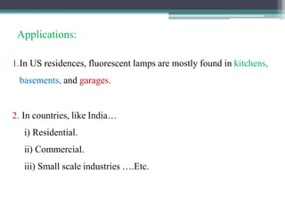 Applications:
1.In US residences, fluorescent lamps are mostly found in kitchens,
basements, and garages.
2. In countries, like India…
i) Residential.
ii) Commercial.
iii) Small scale industries ….Etc.
 