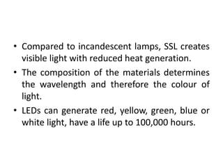 • Compared to incandescent lamps, SSL creates
visible light with reduced heat generation.
• The composition of the materials determines
the wavelength and therefore the colour of
light.
• LEDs can generate red, yellow, green, blue or
white light, have a life up to 100,000 hours.
 
