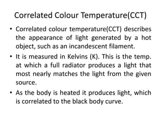 Correlated Colour Temperature(CCT)
• Correlated colour temperature(CCT) describes
the appearance of light generated by a hot
object, such as an incandescent filament.
• It is measured in Kelvins (K). This is the temp.
at which a full radiator produces a light that
most nearly matches the light from the given
source.
• As the body is heated it produces light, which
is correlated to the black body curve.
 