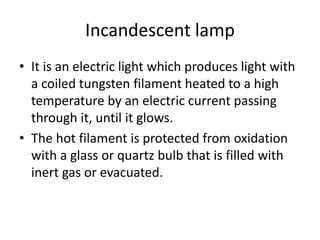 Incandescent lamp
• It is an electric light which produces light with
a coiled tungsten filament heated to a high
temperature by an electric current passing
through it, until it glows.
• The hot filament is protected from oxidation
with a glass or quartz bulb that is filled with
inert gas or evacuated.
 