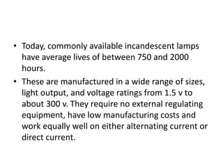 • Today, commonly available incandescent lamps
have average lives of between 750 and 2000
hours.
• These are manufactured in a wide range of sizes,
light output, and voltage ratings from 1.5 v to
about 300 v. They require no external regulating
equipment, have low manufacturing costs and
work equally well on either alternating current or
direct current.
 