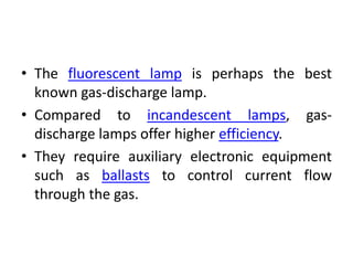 • The fluorescent lamp is perhaps the best
known gas-discharge lamp.
• Compared to incandescent lamps, gas-
discharge lamps offer higher efficiency.
• They require auxiliary electronic equipment
such as ballasts to control current flow
through the gas.
 