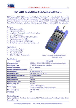 Fiber Optic Solutions                                                   1/2


             SUN-LS200 Handheld Fiber Optic Variable Light Source

SUN Telecom’s SUN-LS200 series Handheld Optical Fiber Output Power Variable Light Source emits
excellent stability laser for fiber optic measurement. This Light Source is able to offer wavelength and
frequency identification information, which is widely applied with SUN Telecom’s SUN-OPM200 series
Power Meter for testing the optical loss of both single mode (SM) and multimode (MM) fiber optic cable.

Features:
    Output power variable
    High stable output power
    Long battery life, supporting nearly 5 working days
    Low battery indication
    Output frequency: 270Hz, 330Hz, 1KHz, 2KHz
    High precision: up to 0.01dBm
    Compact size, rugged, and light weight
    Backlight for easy operation in dark environment

Applications:
   Maintenance in Telecom
   Maintenance in CATV
   Test Lab of optical fibers
   Other Fiber Optic Measurements                           Figure – 1 Handheld Fiber Optic Light Source
                                                                              SUN-LS200 Series
Specifications:
              Model                                               SUN-LS200
Wavelength (nm)                      650/850/1310/1490/1550/1625 (Other wavelengths available)
Light Emitter Type                   F-P LD (Other light emitter available)
Output Power (dBm)                   -5 ~ -12 (Variable)
Output Power Increment (dBm)         0.5
Output Stability                     ±0.1dB/30min (20°C)
Output Mode (Hz)                     CW; MOD (270, 330, 1K, 2K)
Battery Operation Time(hrs)          45 without backlight
Optical Adapter                      FCPC
Applicable Fiber                     SM, MM
Operation Temp. (°C)                 -10 ~ +60
Storage Temp. (°C)                   -25 ~ +70
                                     1.5V AA batteries (3pcs);
Power Supply
                                     AC 110V ~ 240V to DC 8.4V power adaptor
Dimensions (mm)                      175 x 90 x 44.5
Weight (g)                           231


Standard Package:
Optical Light Source Main Body, User’s Manual, 1.5V AA Batteries (3 pcs), Power Supply Cable, Cotton
Swabs, Carry Bag

          www.suntelecommunication.cn • +86-21-54481280 • sales@suntelecommunication.cn
 