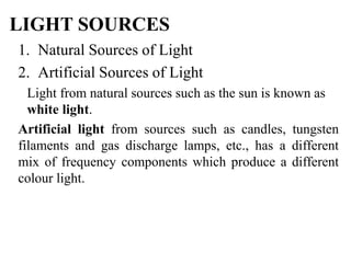LIGHT SOURCES
1. Natural Sources of Light
2. Artificial Sources of Light
Light from natural sources such as the sun is known as
white light.
Artificial light from sources such as candles, tungsten
filaments and gas discharge lamps, etc., has a different
mix of frequency components which produce a different
colour light.
 