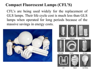 Compact Fluorescent Lamps (CFL’S)
CFL’s are being used widely for the replacement of
GLS lamps. Their life cycle cost is much less than GLS
lamps when operated for long periods because of the
massive savings in energy costs.
 