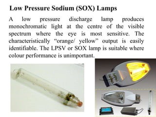 Low Pressure Sodium (SOX) Lamps
A low pressure discharge lamp produces
monochromatic light at the centre of the visible
spectrum where the eye is most sensitive. The
characteristically “orange/ yellow” output is easily
identifiable. The LPSV or SOX lamp is suitable where
colour performance is unimportant.
 