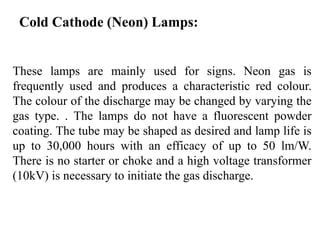 Cold Cathode (Neon) Lamps:
These lamps are mainly used for signs. Neon gas is
frequently used and produces a characteristic red colour.
The colour of the discharge may be changed by varying the
gas type. . The lamps do not have a fluorescent powder
coating. The tube may be shaped as desired and lamp life is
up to 30,000 hours with an efficacy of up to 50 lm/W.
There is no starter or choke and a high voltage transformer
(10kV) is necessary to initiate the gas discharge.
 