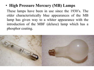 • High Pressure Mercury (MB) Lamps
These lamps have been in use since the 1930’s. The
older characteristically blue appearances of the MB
lamp has given way to a whiter appearance with the
introduction of the MBF (deluxe) lamp which has a
phosphor coating.
 