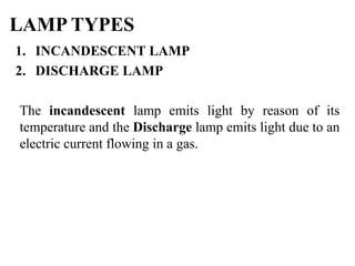 1. INCANDESCENT LAMP
2. DISCHARGE LAMP
The incandescent lamp emits light by reason of its
temperature and the Discharge lamp emits light due to an
electric current flowing in a gas.
LAMP TYPES
 