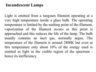 Incandescent Lamps
Light is emitted from a tungsten filament operating at a
very high temperature inside a glass bulb. The operating
temperature is limited by the melting point of the filament,
vaporization of the filament occurs as this point is
approached and this reduces the life of the lamp. The bulb
usually contains an inert gas, normally argon. The
temperature of the filament is around 2800K but even at
this temperature only about 10% of the energy used is
emitted as light in the visible region of the spectrum -
hence its inefficiency.
 