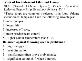 Types of Incandescent Filament Lamp:
GLS (General Lighting System), Candle, Decorative,
Reflector, Pygmy, Strip, Extra Low Voltage (12V) *
*These lamps are commonly referred to as Low Voltage
incandescent lamps and have the following advantages:
1) more compact;
2) longer life;
3) increased efficacy,
4) more precise beam control
5) Higher colour temperature than GLS.
Balanced against following are the problems of:
1. high energy cost;
2. heat dissipation
3. transformers often prove problematic;
4. significant colour shift when dimmed.
 