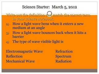 Science Starter: March 5, 2012
Write out the definition and match the correct term
   in your science notebook.
2) How a light wave bens when it enters a new
   medium at an angle
3) How a light wave bounces back when it hits a
   barrier
4) The type of wave visible light is


Electromagnetic Wave         Refraction
Reflection                   Spectrum
Mechanical Wave              Radiation
 