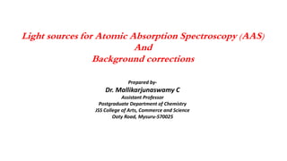 Light sources for Atomic Absorption Spectroscopy (AAS)
And
Background corrections
Prepared by-
Dr. Mallikarjunaswamy C
Assistant Professor
Postgraduate Department of Chemistry
JSS College of Arts, Commerce and Science
Ooty Road, Mysuru-570025
 