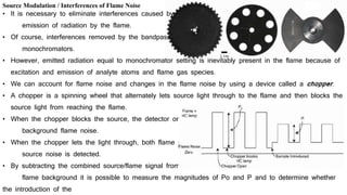 Source Modulation / Interferences of Flame Noise
• It is necessary to eliminate interferences caused by
emission of radiation by the flame.
• Of course, interferences removed by the bandpass
monochromators.
• However, emitted radiation equal to monochromator setting is inevitably present in the flame because of
excitation and emission of analyte atoms and flame gas species.
• We can account for flame noise and changes in the flame noise by using a device called a chopper.
• A chopper is a spinning wheel that alternately lets source light through to the flame and then blocks the
source light from reaching the flame.
• When the chopper blocks the source, the detector only reads the
background flame noise.
• When the chopper lets the light through, both flame noise and
source noise is detected.
• By subtracting the combined source/flame signal from only the
flame background it is possible to measure the magnitudes of Po and P and to determine whether
the introduction of the
 