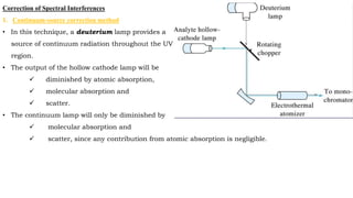 Correction of Spectral Interferences
1. Continuum-source correction method
• In this technique, a deuterium lamp provides a
source of continuum radiation throughout the UV
region.
• The output of the hollow cathode lamp will be
 diminished by atomic absorption,
 molecular absorption and
 scatter.
• The continuum lamp will only be diminished by
 molecular absorption and
 scatter, since any contribution from atomic absorption is negligible.
 