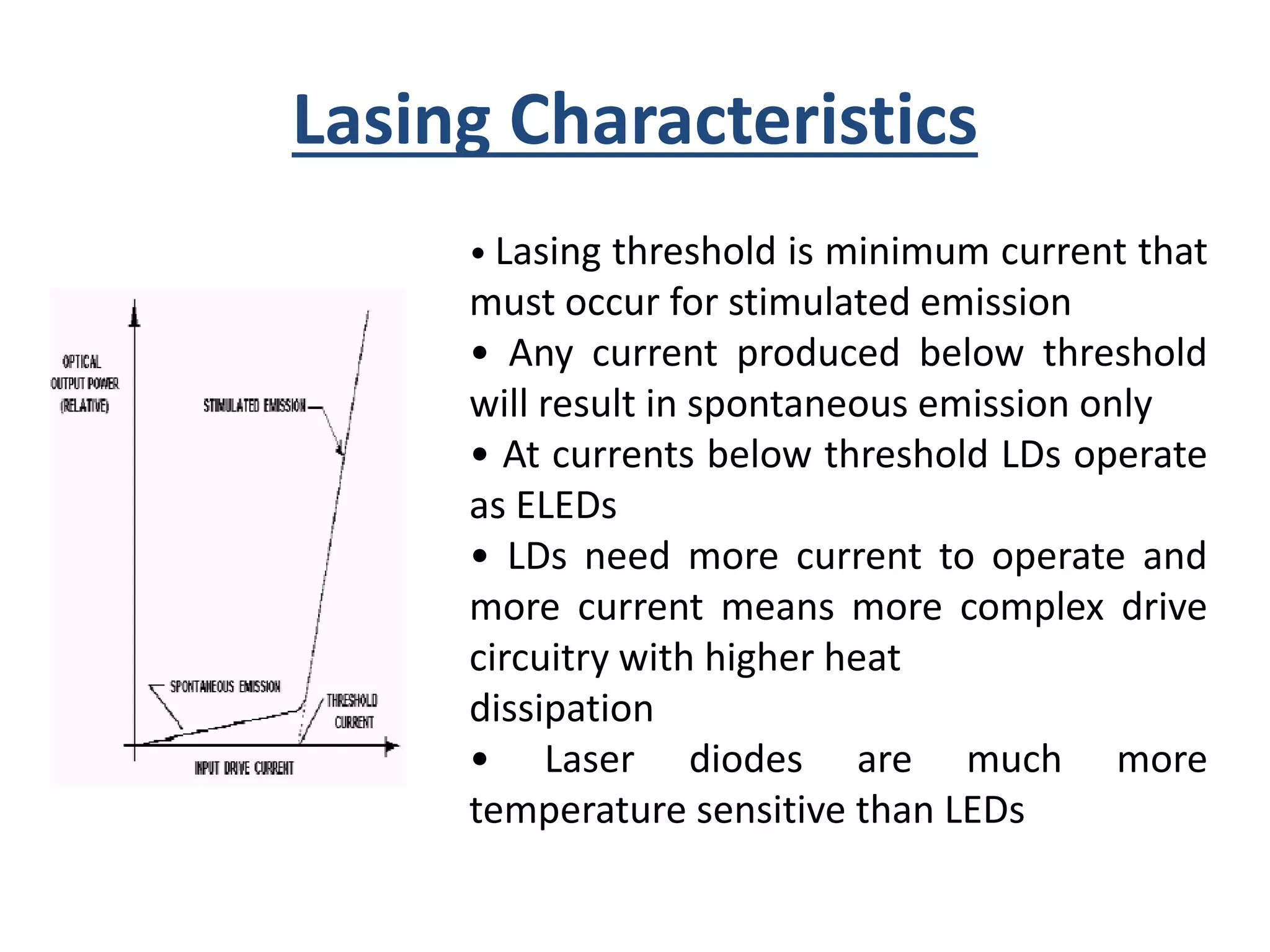 Lasing Characteristics
• Lasing threshold is minimum current that
must occur for stimulated emission
• Any current produced below threshold
will result in spontaneous emission only
• At currents below threshold LDs operate
as ELEDs
• LDs need more current to operate and
more current means more complex drive
circuitry with higher heat
dissipation
• Laser diodes are much more
temperature sensitive than LEDs
 