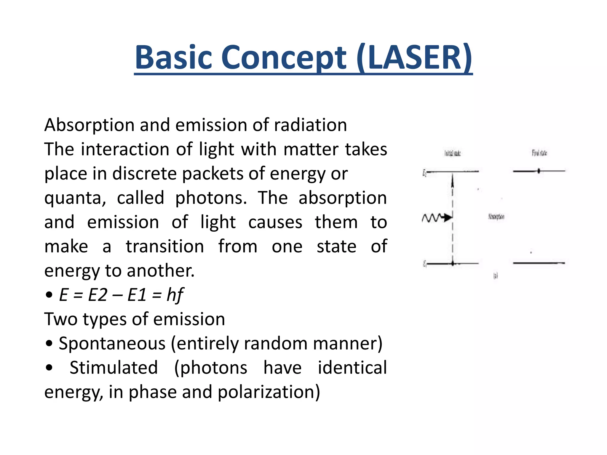 Basic Concept (LASER)
Absorption and emission of radiation
The interaction of light with matter takes
place in discrete packets of energy or
quanta, called photons. The absorption
and emission of light causes them to
make a transition from one state of
energy to another.
• E = E2 – E1 = hf
Two types of emission
• Spontaneous (entirely random manner)
• Stimulated (photons have identical
energy, in phase and polarization)
 